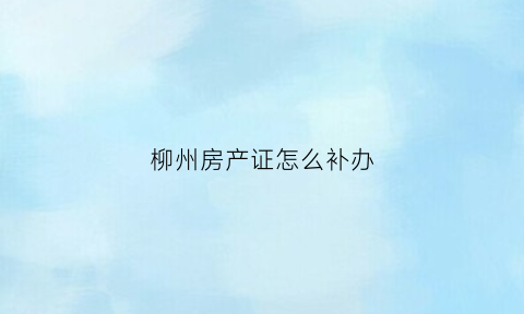 柳州房产证怎么补办(柳州办房产证需要提供什么资料)