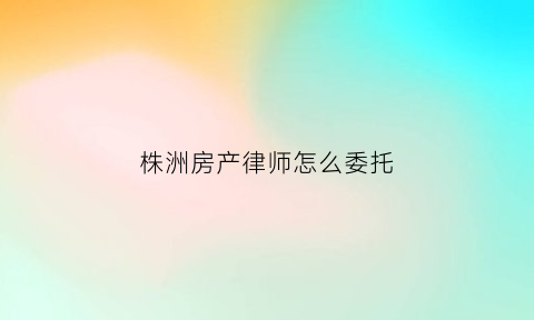 株洲房产律师怎么委托(委托律师办房产证费用多少)