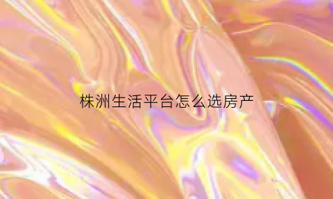 株洲生活平台怎么选房产(株洲在线房产论坛)