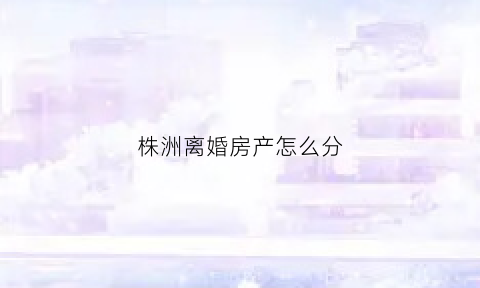 株洲离婚房产怎么分(2021离婚房产一律这样分)