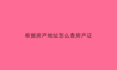根据房产地址怎么查房产证(根据房产地址怎么查房产证编号)