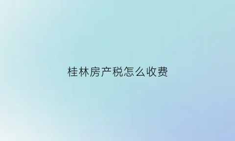 桂林房产税怎么收费(桂林购房契税新政策2021)