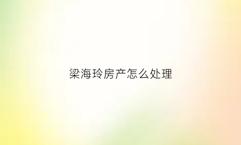 梁海玲房产怎么处理(梁海玲案知乎)
