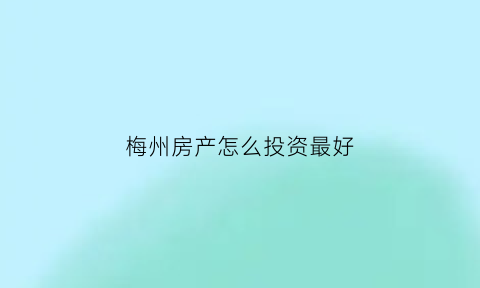 梅州房产怎么投资最好(梅州房产怎么投资最好赚钱)