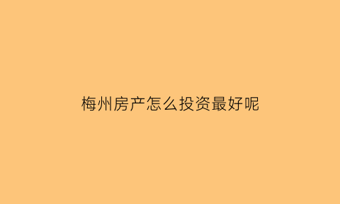 梅州房产怎么投资最好呢(梅州房产怎么投资最好呢知乎)