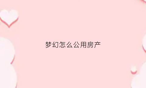 梦幻怎么公用房产(梦幻西游房屋共享攻略)