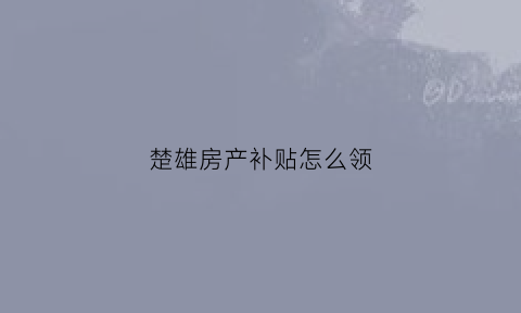 楚雄房产补贴怎么领(楚雄房产补贴怎么领取)