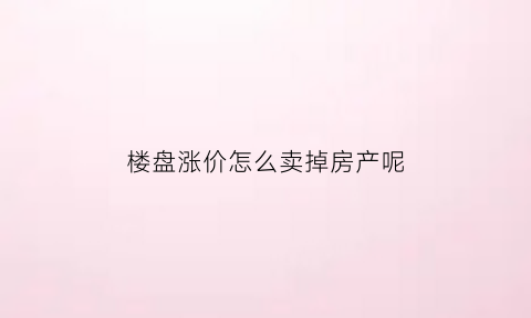 楼盘涨价怎么卖掉房产呢(房子涨价以后怎么卖)