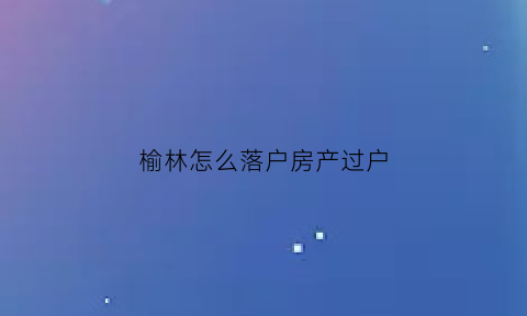 榆林怎么落户房产过户(榆林迁户口都需要什么手续和证件)