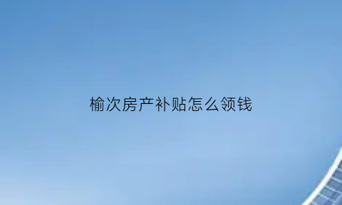 榆次房产补贴怎么领钱(榆次2016购房补贴截止日期)