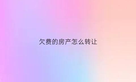 欠费的房产怎么转让(欠房费属于什么纠纷)
