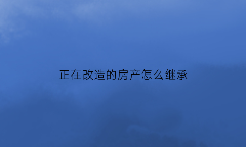 正在改造的房产怎么继承(改造后的房子还会拆迁吗)
