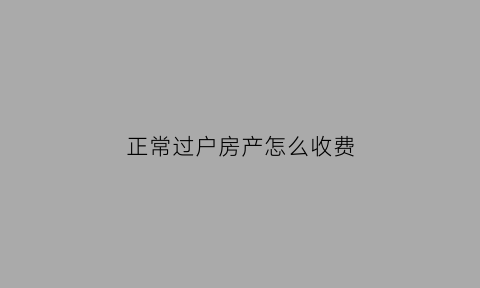 正常过户房产怎么收费(2021年房产过户怎么收费)