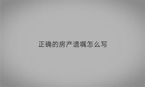 正确的房产遗嘱怎么写(房产遗嘱应该怎么写才能有效2020)