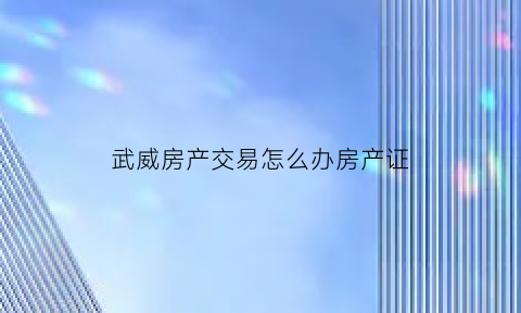武威房产交易怎么办房产证(武威房产交易中心)