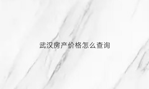 武汉房产价格怎么查询(武汉房价查询app)