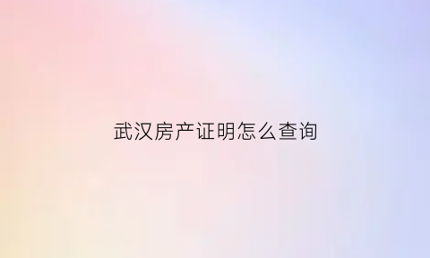 武汉房产证明怎么查询(武汉房产查询证明在哪里开)