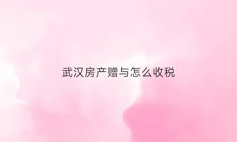 武汉房产赠与怎么收税(武汉市赠与房产过户费用新规)