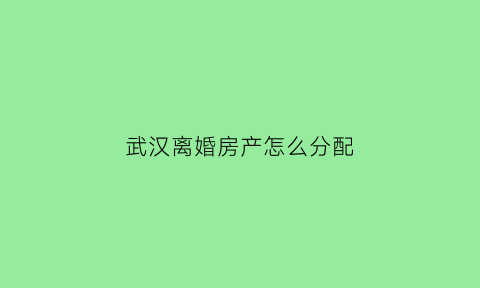武汉离婚房产怎么分配(武汉离婚房产过户需要什么手续)