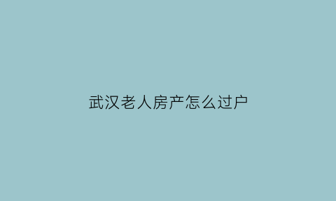 武汉老人房产怎么过户(武汉房屋过户给子女什么方式最省钱)