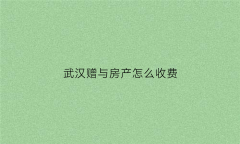 武汉赠与房产怎么收费(武汉房屋赠与税费怎么算)