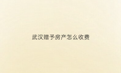 武汉赠予房产怎么收费(武汉房产赠与新规2021)