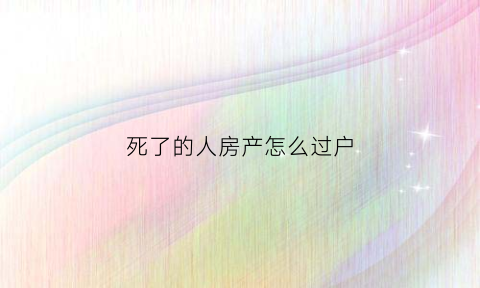 死了的人房产怎么过户(人死了房子咋过户)