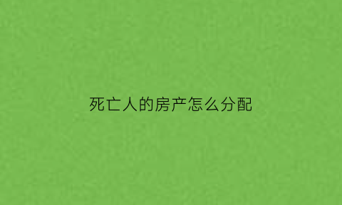 死亡人的房产怎么分配(死亡之后房产)