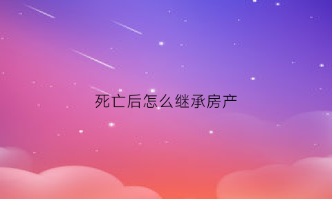 死亡后怎么继承房产(死亡房子继承)