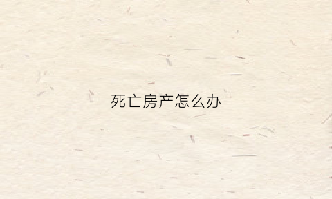 死亡房产怎么办(死亡房产过户需要什么手续)
