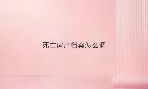 死亡房产档案怎么调(死亡后档案应该放在哪里)