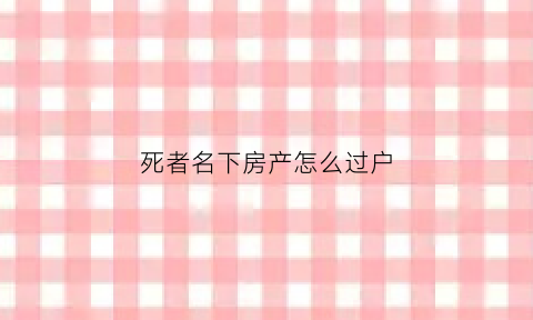 死者名下房产怎么过户(死者的房产能买卖吗)