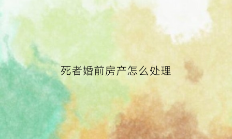 死者婚前房产怎么处理(死亡婚前财产)