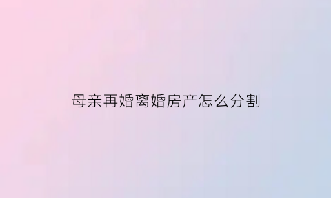 母亲再婚离婚房产怎么分割(母亲再婚后房产继父能分走一半吗)