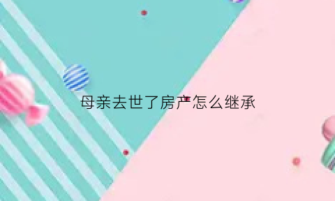 母亲去世了房产怎么继承(母亲死亡后房产继承)