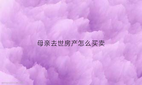 母亲去世房产怎么买卖(母亲去逝房产怎么分)