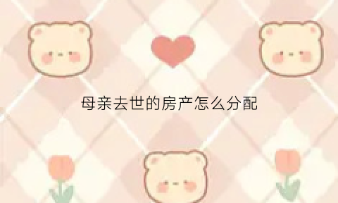 母亲去世的房产怎么分配(母亲过世房子怎么继承)