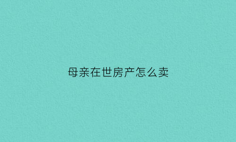 母亲在世房产怎么卖(母亲在世把房子过户给儿子要收什么税)