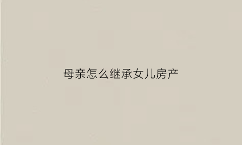 母亲怎么继承女儿房产(母亲怎么继承女儿房产呢)