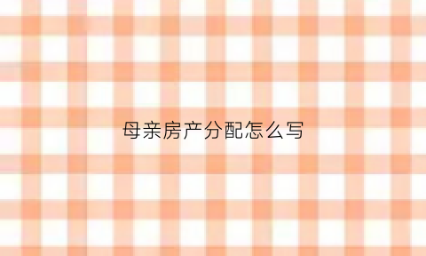 母亲房产分配怎么写(母亲房产产权分割协议)