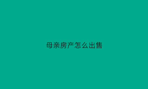 母亲房产怎么出售(母亲的房产怎么继承)