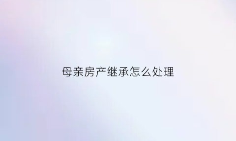 母亲房产继承怎么处理(母亲房产继承顺序)