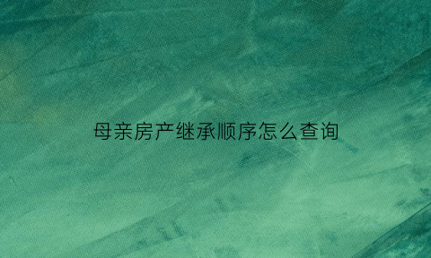 母亲房产继承顺序怎么查询(母亲房产继承顺序怎么查询到)