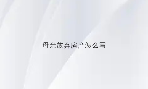 母亲放弃房产怎么写(母亲放弃房产继承权声明书)