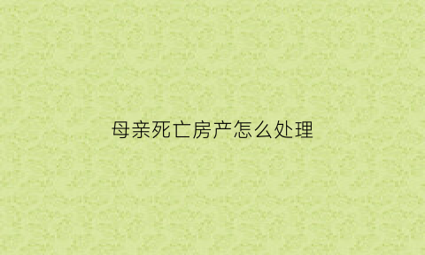 母亲死亡房产怎么处理(母亲死后房产归谁)