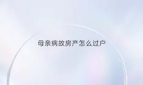 母亲病故房产怎么过户(母亲病故房产怎么过户给孩子)