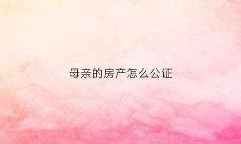 母亲的房产怎么公证(母亲名义买房公证给孩子)
