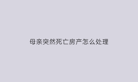母亲突然死亡房产怎么处理(母亲死后房屋遗产继承顺序)