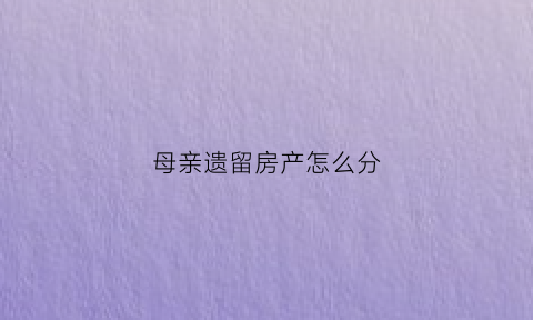 母亲遗留房产怎么分(母亲的遗产怎么分配)