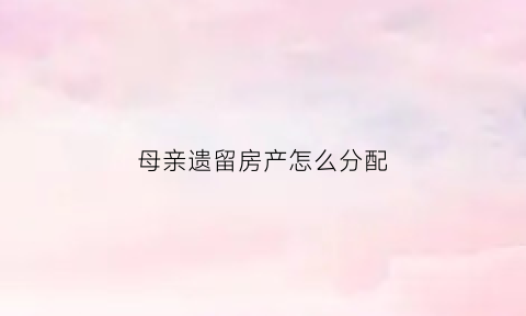母亲遗留房产怎么分配(母亲的遗产怎么分配)